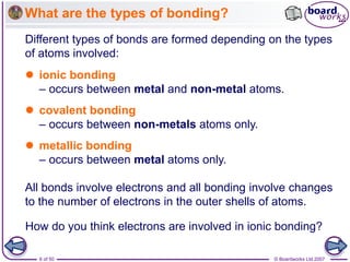 © Boardworks Ltd 2007
6 of 50
What are the types of bonding?
Different types of bonds are formed depending on the types
of atoms involved:
All bonds involve electrons and all bonding involve changes
to the number of electrons in the outer shells of atoms.
 ionic bonding
– occurs between metal and non-metal atoms.
 covalent bonding
– occurs between non-metals atoms only.
 metallic bonding
– occurs between metal atoms only.
How do you think electrons are involved in ionic bonding?
 