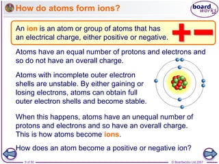© Boardworks Ltd 2007
9 of 50
How do atoms form ions?
An ion is an atom or group of atoms that has
an electrical charge, either positive or negative.
Atoms have an equal number of protons and electrons and
so do not have an overall charge.
Atoms with incomplete outer electron
shells are unstable. By either gaining or
losing electrons, atoms can obtain full
outer electron shells and become stable.
When this happens, atoms have an unequal number of
protons and electrons and so have an overall charge.
This is how atoms become ions.
How does an atom become a positive or negative ion?
 