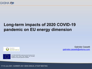 17-18 June 2021, SUMMER 2021 SEMI-ANNUAL ETSAP MEETING
Long-term impacts of 2020 COVID-19
pandemic on EU energy dimension
Gabriele Cassetti
gabriele.cassetti@e4sma.com
The PARIS REINFORCE project has received funding from the
European Union’s Horizon 2020 Research and Innovation
Programme under grant agreement No 820846.
 