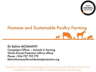 Humane and Sustainable Poultry Farming
Dr Kelvin MOMANYI
Campaigns Officer – Animals in Farming
World Animal Protection (Africa office)
Phone: +254 727 739 772
KelvinMomanyi@worldanimalprotection.org
Presentation made at the Poultry Management Farmers training at the Standard Group Farmers
Connect Platform on 9th July 2021 at Stima Members Club, Nairobi, Kenya
 