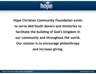 Hope Christian Community Foundation exists
              to serve Mid-South donors and ministries to
               facilitate the building of God’s kingdom in
               our community and throughout the world.
                Our mission is to encourage philanthropy
                                  and increase giving.




Hope Christian Community Foundation                        www.hopeccf.org
 