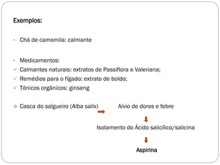 Exemplos:
• Chá de camomila: calmante
• Medicamentos:
 Calmantes naturais: extratos de Passiflora e Valeriana;
 Remédios para o fígado: extrato de boldo;
 Tônicos orgânicos: ginseng
 Casca do salgueiro (Alba salix) Aívio de dores e febre
Isolamento do Ácido salicílico/salicina
Aspirina
 