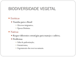 BIODIVERSIDADE VEGETAL
 Exóticas
 Trazidas para o Brasil
 Diversos imigrantes;
 Épocas Distintas.
 Nativas
 Requer diferentes estratégias para manejo e cultivo;
 Problemas
 Falta de padronização;
 Extrativismo;
 Esgotamento das reservas naturais.
 