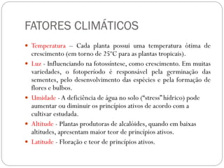 FATORES CLIMÁTICOS
 Temperatura – Cada planta possui uma temperatura ótima de
crescimento (em torno de 25ºC para as plantas tropicais).
 Luz - Influenciando na fotossíntese, como crescimento. Em muitas
variedades, o fotoperíodo é responsável pela germinação das
sementes, pelo desenvolvimento das espécies e pela formação de
flores e bulbos.
 Umidade -A deficiência de água no solo (“stress” hídrico) pode
aumentar ou diminuir os princípios ativos de acordo com a
cultivar estudada.
 Altitude - Plantas produtoras de alcalóides, quando em baixas
altitudes, apresentam maior teor de princípios ativos.
 Latitude - Floração e teor de princípios ativos.
 