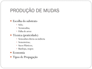 PRODUÇÃO DE MUDAS
 Escolha do substrato
 Solo;
 Vermiculita;
 Palha de arroz
 Técnica (praticidade)
 Semeadura direta ou indireta
 Sementeiras;
 Sacos Plásticos;
 Bandejas, isopor.
 Economia
 Tipos de Propagação
 