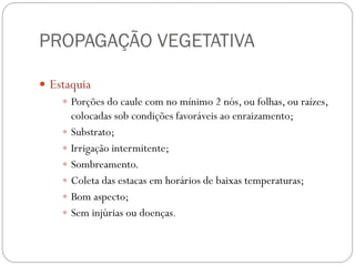 PROPAGAÇÃO VEGETATIVA
 Estaquia
 Porções do caule com no mínimo 2 nós, ou folhas, ou raízes,
colocadas sob condições favoráveis ao enraizamento;
 Substrato;
 Irrigação intermitente;
 Sombreamento.
 Coleta das estacas em horários de baixas temperaturas;
 Bom aspecto;
 Sem injúrias ou doenças.
 