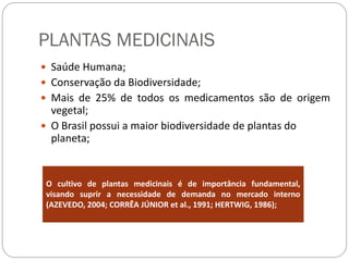 PLANTAS MEDICINAIS
 Saúde Humana;
 Conservação da Biodiversidade;
 Mais de 25% de todos os medicamentos são de origem
vegetal;
 O Brasil possui a maior biodiversidade de plantas do
planeta;
O cultivo de plantas medicinais é de importância fundamental,
visando suprir a necessidade de demanda no mercado interno
(AZEVEDO, 2004; CORRÊA JÚNIOR et al., 1991; HERTWIG, 1986);
 