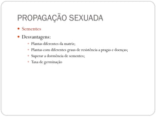 PROPAGAÇÃO SEXUADA
 Sementes
 Desvantagens:
 Plantas diferentes da matriz;
 Plantas com diferentes graus de resistência a pragas e doenças;
 Superar a dormência de sementes;
 Taxa de germinação
 