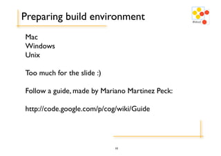Preparing build environment
Mac
Windows
Unix

Too much for the slide :)

Follow a guide, made by Mariano Martinez Peck:

http://code.google.com/p/cog/wiki/Guide




                            10
 