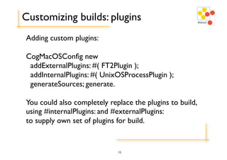 Customizing builds: plugins
Adding custom plugins:

CogMacOSConﬁg new
 addExternalPlugins: #( FT2Plugin );
 addInternalPlugins: #( UnixOSProcessPlugin );
 generateSources; generate.

You could also completely replace the plugins to build,
using #internalPlugins: and #externalPlugins:
to supply own set of plugins for build.


                             12
 