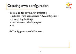 Creating own conﬁguration
- as you do for anything in smalltalk:
  - subclass from appropriate XYZConﬁg class
  - change ﬂags/settings
  - provide own default plugins
  - etc

MyConﬁg generateWithSources.




                           13
 