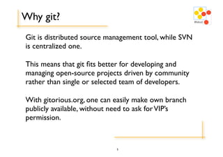 Why git?
Git is distributed source management tool, while SVN
is centralized one.

This means that git ﬁts better for developing and
managing open-source projects driven by community
rather than single or selected team of developers.

With gitorious.org, one can easily make own branch
publicly available, without need to ask for VIP’s
permission.


                            5
 