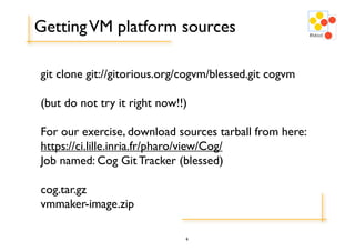 Getting VM platform sources

git clone git://gitorious.org/cogvm/blessed.git cogvm

(but do not try it right now!!)

For our exercise, download sources tarball from here:
https://ci.lille.inria.fr/pharo/view/Cog/
Job named: Cog Git Tracker (blessed)

cog.tar.gz
vmmaker-image.zip

                              6
 