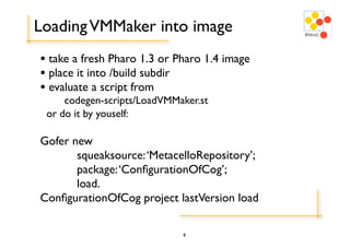 Loading VMMaker into image
• take a fresh Pharo 1.3 or Pharo 1.4 image
• place it into /build subdir
• evaluate a script from
     codegen-scripts/LoadVMMaker.st
 or do it by youself:

Gofer new
	

    squeaksource: ‘MetacelloRepository’;
	

    package: ‘ConﬁgurationOfCog’;
	

    load.
ConﬁgurationOfCog project lastVersion load

                             8
 