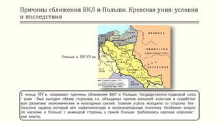 Причины сближения ВКЛ и Польши. Кревская уния: условия
и последствия
С конца XIV в. назревают причины сближения ВКЛ и Польши. Государственно-правовой союз
- уния - был выгоден обеим сторонам, т.к. объединял против внешней агрессии и содейство-
вал развитию экономических и культурных связей. Главная угроза исходила со стороны Тев-
тонского ордена, который вёл захватническую и колонизаторскую политику. Особенно возрос-
ло насилие в Польше с немецкой стороны, а самой Польше требовалась крепкая королевс-
кая власть.
Польша в XIV-XV вв.
 