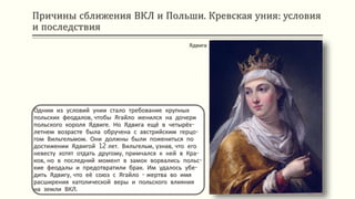 Причины сближения ВКЛ и Польши. Кревская уния: условия
и последствия
Одним из условий унии стало требование крупных
польских феодалов, чтобы Ягайло женился на дочери
польского короля Ядвиге. Но Ядвига ещё в четырёх-
летнем возрасте была обручена с австрийским герцо-
гом Вильгельмом. Они должны были пожениться по
достижении Ядвигой 12 лет. Вильгельм, узнав, что его
невесту хотят отдать другому, примчался к ней в Кра-
ков, но в последний момент в замок ворвались польс-
кие феодалы и предотвратили брак. Им удалось убе-
дить Ядвигу, что её союз с Ягайло - жертва во имя
расширения католической веры и польского влияния
на земли ВКЛ.
Ядвига
 