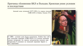 Причины сближения ВКЛ и Польши. Кревская уния: условия
и последствия
В 1386 г. условия унии были выполнены. Ягайло был изб-
ран польским королём (1386-1434 гг.) и остался великим
князем литовским. Он принял католичество, получил имя
Владислава II, женился на польской королеве Ядвиге и
был коронован.
Великий князь литовский (1377-1392 гг.) и король польский
(1386-1434 гг.) Ягайло. Рисунок XV в.
 
