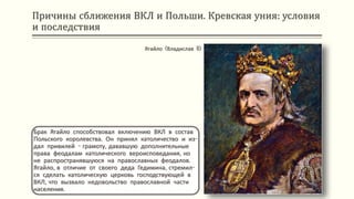 Причины сближения ВКЛ и Польши. Кревская уния: условия
и последствия
Брак Ягайло способствовал включению ВКЛ в состав
Польского королевства. Он принял католичество и из-
дал привилей - грамоту, дававшую дополнительные
права феодалам католического вероисповедания, но
не распространявшуюся на православных феодалов.
Ягайло, в отличие от своего деда Гедимина, стремил-
ся сделать католическую церковь господствующей в
ВКЛ, что вызвало недовольство православной части
населения.
Ягайло (Владислав II)
 