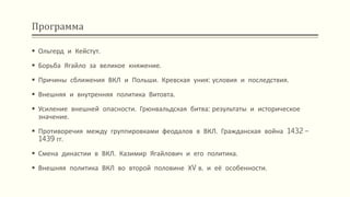 Программа
 Ольгерд и Кейстут.
 Борьба Ягайло за великое княжение.
 Причины сближения ВКЛ и Польши. Кревская уния: условия и последствия.
 Внешняя и внутренняя политика Витовта.
 Усиление внешней опасности. Грюнвальдская битва: результаты и историческое
значение.
 Противоречия между группировками феодалов в ВКЛ. Гражданская война 1432 –
1439 гг.
 Смена династии в ВКЛ. Казимир Ягайлович и его политика.
 Внешняя политика ВКЛ во второй половине ХV в. и её особенности.
 