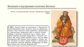 Внешняя и внутренняя политика Витовта
В 1401 г. Витовт пошёл на заключение с Польшей Ви-
ленско-Радомской унии. Согласно унии он официально
получал титул великого князя литовского, провозглашал-
ся пожизненным правителем ВКЛ и получал полную
свободу в решении внутренних дел в стране. Уния
имела характер договора между ВКЛ и Польшей. Сог-
ласно ему после смерти Витовта, если у него не будет
наследников, ВКЛ должно было перейти к Ягайло или
его потомкам. В случае смерти Ягайло и прекращения
его династии польские феодалы обязывались не выби-
рать короля без согласия феодалов ВКЛ.
Витовт на великокняжеском престоле. Неизвестный художник.
1555 г.
 