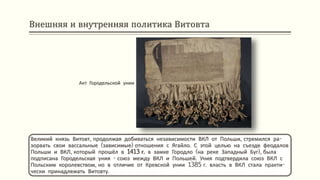 Внешняя и внутренняя политика Витовта
Великий князь Витовт, продолжая добиваться независимости ВКЛ от Польши, стремился ра-
зорвать свои вассальные (зависимые) отношения с Ягайло. С этой целью на съезде феодалов
Польши и ВКЛ, который прошёл в 1413 г. в замке Городло (на реке Западный Буг), была
подписана Городельская уния - союз между ВКЛ и Польшей. Уния подтвердила союз ВКЛ с
Польским королевством, но в отличие от Кревской унии 1385 г. власть в ВКЛ стала практи-
чески принадлежать Витовту.
Акт Городельской унии
 