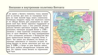 Внешняя и внутренняя политика Витовта
В это время у Витовта появились планы завоева-
ний на востоке. Для этого он планировал поста-
вить во главе Золотой Орды своего ставленника
Тохтамыша, незадолго перед тем лишённого власти.
А тот обещал Витовту дать разрешение на завое-
вание всей Руси. Витовт заручился поддержкой за-
падноевропейских стран, а папа римский объявил
замысел Витовта крестовым походом. Чтобы нейт-
рализовать тевтонских рыцарей, Витовт в 1398 г.
заключил с ними Салинское соглашение, отказав-
шись от части Жемайтии. На пиру, проводившемся
в честь соглашения, литовские и белорусские фео-
далы провозгласили Витовта «королём Литвы и
Руси». Тем самым они объявили, что больше не
признают зависимости от польского ко-роля. Но
поход Витовта на восток закончился для него кра-
хом. В 1399 г. в битве на реке Ворскле войско
ВКЛ было разбито объединённым татарским войс-
ком. Это сорвало планы Витовта по подчинению
всей Руси.
 