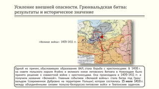 Усиление внешней опасности. Грюнвальдская битва:
результаты и историческое значение
Одной из причин, обусловивших образование ВКЛ, стала борьба с крестоносцами. В 1408 г.
на совете польского короля Ягайло и великого князя литовского Витовта в Новогрудке было
принято решение о совместной войне с крестоносцами. Она происходила в 1409-1411 гг. и
получила название «Великой». Главным событием «Великой войны» стала битва под Грюн-
вальдом (современное Дубровно на территории Польши), которая состоялась 15 июля 1410 г.
между объединёнными силами польско-белорусско-литовских войск и Тевтонским орденом.
«Великая война» 1409-1411 гг.
 