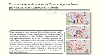 Усиление внешней опасности. Грюнвальдская битва:
результаты и историческое значение
Битва началась с атаки конницы Витовта. Крестоносцы, строй
которых напоминал «клин», начали нарочно отступать, пока не
дошли до спрятанных от глаз бомбард – пушек, которые стре-
ляли каменными ядрами. Но это не остановило конницу Ви-
товта. Тогда тяжеловооружённая конница крестоносцев нанесла
ответный удар и заставила тем самым отступать часть конницы
Витовта. Исключительную стойкость здесь проявили три полка
Смоленского княжества. Два из них соединились тогда с отря-
дами польского войска, которое перешло в наступление. Нако-
нец войска союзников окружили рыцарей и нанесли решаю-
щий удар-поражение.
Битва под Грюнвальдом
 