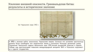 Усиление внешней опасности. Грюнвальдская битва:
результаты и историческое значение
В 1411 г. великая война закончилась Торуньским миром. Согласно его условиям крестоносцы
должны были освободить все захваченные земли и выплатить большую денежную сумму.
Поражение Тевтонского ордена обозначало крах 200-летней рыцарской агрессии в Европе.
Победа над крестоносцами повысила международный авторитет ВКЛ и Польского королевст-
ва в других государствах.
Акт Торуньского мира 1411 г.
 
