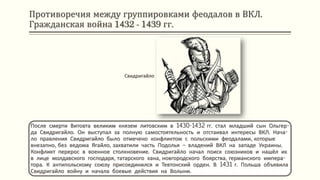 Противоречия между группировками феодалов в ВКЛ.
Гражданская война 1432 - 1439 гг.
После смерти Витовта великим князем литовским в 1430-1432 гг. стал младший сын Ольгер-
да Свидригайло. Он выступал за полную самостоятельность и отстаивал интересы ВКЛ. Нача-
ло правления Свидригайло было отмечено конфликтом с польскими феодалами, которые
внезапно, без ведома Ягайло, захватили часть Подолья – владений ВКЛ на западе Украины.
Конфликт перерос в военное столкновение. Свидригайло начал поиск союзников и нашёл их
в лице молдавского господаря, татарского хана, новгородского боярства, германского импера-
тора. К антипольскому союзу присоединился и Тевтонский орден. В 1431 г. Польша объявила
Свидригайло войну и начала боевые действия на Волыни.
Свидригайло
 
