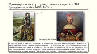 Противоречия между группировками феодалов в ВКЛ.
Гражданская война 1432 - 1439 гг.
В это же время в ВКЛ стал нарастать и внутренний конфликт. Главной опорой Свидригайло
были феодалы православного вероисповедания. Он привлекал их к государственному управ-
лению, раздавал им замки и должности. Это вызвало недовольство литовских феодалов, кото-
рых поддерживали крупные польские земле-владельцы. Договорившись между собой, они
провозгласили великим князем Сигизмунда Кейстутовича. Произошёл временный раскол ВКЛ.
Свидригайло
Сигизмунд Кейстутович
 