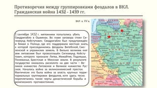 Противоречия между группировками феодалов в ВКЛ.
Гражданская война 1432 - 1439 гг.
1 сентября 1432 г. мятежники попытались убить
Свидригайло в Ошмянах. Во главе заговора стоял Си-
гизмунд Кейстутович. Свидригайло был предупреждён
и бежал в Полоцк, где его поддержала местная знать,
к которой присоединились феодалы Витебской, Смо-
ленской и украинских земель. В Вильно великим кня-
зем литовским был провозглашён Сигизмунд Кейсту-
тович, которого признали Литва, Жемайтия, Подляшье,
Понеманье, Брестская и Минская земли. В результате
государство оказалось расколото на две части – Ве-
ликое княжество Литовское и Великое княжество Рус-
ское. Началась война за великокняжеский престол.
Фактически это была война за власть крупных терри-
ториальных группировок феодалов, хотя здесь тесно
переплетались также черты династической борьбы и
религиозного противостояния.
ВКЛ в XV в.
 