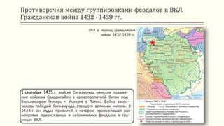 Противоречия между группировками феодалов в ВКЛ.
Гражданская война 1432 - 1439 гг.
1 сентября 1435 г. войска Сигизмунда нанесли пораже-
ние войскам Свидригайло в кровопролитной битве под
Вилькомиром (теперь г. Укмерге в Литве). Война закон-
чилась победой Сигизмунда, ставшего великим князем. В
1434 г. он издал привилей, в котором провозглашал рав-
ноправие православных и католических феодалов в гра-
ницах ВКЛ.
ВКЛ в период гражданской
войны 1432-1439 гг.
 