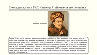 Смена династии в ВКЛ. Казимир Ягайлович и его политика
Через 7 лет после занятия великокняжеского престола в ВКЛ Казимир был избран ещё и
польским королём под именем Казимира IV Ягеллона. В результате этого была возобновлена
персональная уния ВКЛ с Польшей. Перед отъездом в Польшу в 1447 г. он издал привилей,
который в целях сохранения самостоятельности государства отныне не допускал проникнове-
ния в ВКЛ польских феодалов. Земля и государственные должности в ВКЛ теперь давались
только уроженцам княжества. Вместе с тем привилей 1447 г. положил начало оформлению
зависимости крестьян от феодалов. Феодалам обеспечивалось владение землей на правах
полной собственности.
Казимир Ягайлович
 