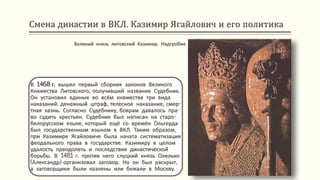 Смена династии в ВКЛ. Казимир Ягайлович и его политика
В 1468 г. вышел первый сборник законов Великого
Княжества Литовского, получивший название Судебник.
Он установил единые во всём княжестве три вида
наказаний: денежный штраф, телесное наказание, смер-
тная казнь. Согласно Судебнику, боярам давалось пра-
во судить крестьян. Судебник был написан на старо-
белорусском языке, который ещё со времён Ольгерда
был государственным языком в ВКЛ. Таким образом,
при Казимире Ягайловиче была начата систематизация
феодального права в государстве. Казимиру в целом
удалость преодолеть и последствия династической
борьбы. В 1481 г. против него слуцкий князь Олелько
(Александр) организовал заговор. Но он был раскрыт,
а заговорщики были казнены или бежали в Москву.
Великий князь литовский Казимир. Надгробие
 