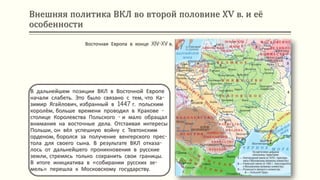 Внешняя политика ВКЛ во второй половине ХV в. и её
особенности
В дальнейшем позиции ВКЛ в Восточной Европе
начали слабеть. Это было связано с тем, что Ка-
зимир Ягайлович, избранный в 1447 г. польским
королём, больше времени проводил в Кракове -
столице Королевства Польского - и мало обращал
внимания на восточные дела. Отстаивая интересы
Польши, он вёл успешную войну с Тевтонским
орденом, боролся за получение венгерского прес-
тола для своего сына. В результате ВКЛ отказа-
лось от дальнейшего проникновения в русские
земли, стремясь только сохранить свои границы.
В итоге инициатива в «собирании русских зе-
мель» перешла к Московскому государству.
Восточная Европа в конце XIV-XV в.
 