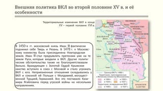 Внешняя политика ВКЛ во второй половине ХV в. и её
особенности
В 1450-е гг. московский князь Иван III фактически
подчинил себе Тверь и Рязань. В 1478 г. к Московс-
кому княжеству была присоединена Новгородская
земля. Иван III стал предъявлять претензии уже на те
земли Руси, которые входили в ВКЛ. Другие полити-
ческие обстоятельства также не благоприятствовали
Вильно. Враждующее с Золотой Ордой Крымское
ханство вступило в союз с Москвой и стало угрожать
ВКЛ с юга. Неприязненные отношения складывались у
ВКЛ и союзной ей Польши с Молдавией, могущест-
венной Турцией, Германией. Все это поставило Кази-
мира Ягайловича перед угрозой войны на нескольких
направлениях.
Территориальные изменения ВКЛ в конце
XV – первой половине XVI в.
 