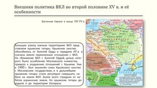 Внешняя политика ВКЛ во второй половине ХV в. и её
особенности
Большую угрозу южным территориям ВКЛ пред-
ставляли крымские татары. Крымское ханство
обособилось от Золотой Орды в середине ХV в. и
сначала имело приязненные отношения с ВКЛ.
Но сближение ВКЛ с Золотой Ордой, целью кото-
рого было ослабление Московского княжества,
привело к ухудшению отношений с Крымом. Уже
в 1480 г. был заключён союз Крымского ханства
с Московским государством, и в дальнейшем
крымские татары стали регулярно совершать на-
беги на земли ВКЛ. Более всего страдали от на-
бегов украинские земли. Но крымские татары до-
ходили и до территории Беларуси.
Восточная Европа в конце XIV-XV в.
 