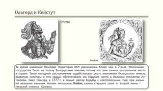 Ольгерд и Кейстут
За время княжения Ольгерда территория ВКЛ увеличилась более чем в 2 раза. Увеличение
государства было на пользу белорусским землям, потому что они заняли центральное место
в стране. Такое выгодное расположение содействовало росту экономики белорусских земель,
развитию культуры и тем самым обеспечивало им ведущее место в Великом княжестве Ли-
товском. Умер Ольгерд в 1377 г. в самый разгар борьбы с крестоносцами. Еще при жизни
он назначил великим князем литовским Ягайло, своего старшего сына от второй жены –
тверской княжны Юлианы.
Ягайло
Ольгерд
 