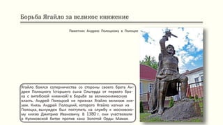 Борьба Ягайло за великое княжение
Ягайло боялся соперничества со стороны своего брата Ан-
дрея Полоцкого (старшего сына Ольгерда от первого бра-
ка с витебской княжной) в борьбе за великокняжескую
власть. Андрей Полоцкий не признал Ягайло великим кня-
зем. Князь Андрей Полоцкий, которого Ягайло изгнал из
Полоцка, вынужден был поступить на службу к московско-
му князю Дмитрию Ивановичу. В 1380 г. они участвовали
в Куликовской битве против хана Золотой Орды Мамая.
Памятник Андрею Полоцкому в Полоцке
 