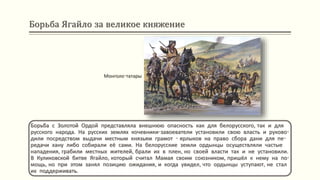 Борьба Ягайло за великое княжение
Борьба с Золотой Ордой представляла внешнюю опасность как для белорусского, так и для
русского народа. На русских землях кочевники-завоеватели установили свою власть и руково-
дили посредством выдачи местным князьям грамот - ярлыков на право сбора дани для пе-
редачи хану либо собирали её сами. На белорусские земли ордынцы осуществляли частые
нападения, грабили местных жителей, брали их в плен, но своей власти так и не установили.
В Куликовской битве Ягайло, который считал Мамая своим союзником, пришёл к нему на по-
мощь, но при этом занял позицию ожидания, и когда увидел, что ордынцы уступают, не стал
их поддерживать.
Монголо-татары
 