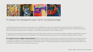 Οι περισσότεροι από εμάς μπορούμε να συμφωνήσουμε πως η θάλασσα είναι μπλε και το γρασίδι πράσινο. Θα ήταν δύσκολο να φανταστούμε έναν
άχρωμο κόσμο καθώς, από τη στιγμή που γεννιόμαστε, τα χρώματα είναι ένα αναπόσπαστο κομμάτι της καθημερινότητάς μας. Τα χρώματα όμως, εκτός
από την φαντασία, μας εξάπτουν και την περιέργεια – γιατί ο καφές είναι καφέ και το κόκκινο φανάρι κόκκινο;
Το ορατό φως είναι ηλεκτρομαγνητική ακτινοβολία ενός πολύ μικρού εύρους συχνοτήτων. (Ένα ζευγάρι συνηθισμένα ανθρώπινα μάτια βλέπουν περίπου
το 0.0035% όλων των ηλεκτρομαγνητικών ακτινοβολιών). Ένα συγκεκριμένο χρώμα αντιστοιχεί σε μία συγκεκριμένη συχνότητα (ή μήκος κύματος).
Στην πραγματικότητα υπάρχουν άπειρα χρώματα. Αλλάξτε απειροελάχιστα το μήκος κύματος ενός χρώματος και θα πάρετε έναν διαφορετικό τόνο.
Για παράδειγμα, υπάρχουν δεκάδες διαφορετικές αποχρώσεις τις οποίες ονομάζουμε απλά «πράσινο» επειδή τα μάτια μας δεν μπορούν να ξεχωρίσουν
τη διαφορά. Το ανθρώπινο μάτι μπορεί να διακρίνει από 100.000 μέχρι και 10 εκατομμύρια χρώματα. Όσα χρώματα βλέπουμε όμως σπάνια είναι μία και
μόνο συχνότητα, αλλά κυρίως ένας συνδυασμός συχνοτήτων.
ΤΙ ΕΙΝΑΙ ΤΑ ΧΡΩΜΑΤΑ ΚΑΙ ΓΙΑΤΙ ΤΑ ΒΛΕΠΟΥΜΕ;
ΣΧΕΔΙΟ - ΧΡΩΜΑ - ΣΚΙΤΣΟ Μ.ΚΟΥΡΤΗ / ΙΕΚ ΑΚΜΗ
 