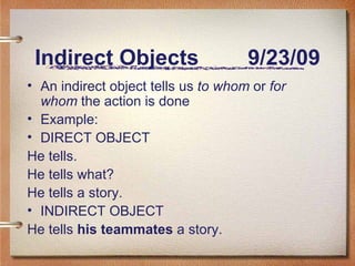 Indirect Objects 9/23/09 An indirect object tells us to whom or for whom the action is done Example: DIRECT OBJECT He tells. He tells what? He tells a story. INDIRECT OBJECT He tells his teammates a story.