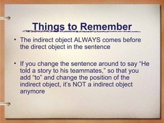 Things to Remember The indirect object ALWAYS comes before the direct object in the sentence If you change the sentence around to say “He told a story to his teammates,” so that you add “to” and change the position of the indirect object, it’s NOT a indirect object anymore
