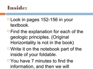 Inside:
 Look in pages 152-156 in your
textbook.
 Find the explanation for each of the
geologic principles. (Original
Horizontality is not in the book)
 Write it on the notebook part of the
inside of your foldable.
 You have 7 minutes to find the
information, and then we will
 