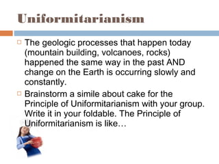 Uniformitarianism
 The geologic processes that happen today
(mountain building, volcanoes, rocks)
happened the same way in the past AND
change on the Earth is occurring slowly and
constantly.
 Brainstorm a simile about cake for the
Principle of Uniformitarianism with your group.
Write it in your foldable. The Principle of
Uniformitarianism is like…
 