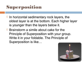Superposition
 In horizontal sedimentary rock layers, the
oldest layer is at the bottom. Each higher layer
is younger than the layers below it.
 Brainstorm a simile about cake for the
Principle of Superposition with your group.
Write it in your foldable. The Principle of
Superposition is like…
 