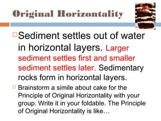 Original Horizontality
Sediment settles out of water
in horizontal layers. Larger
sediment settles first and smaller
sediment settles later. Sedimentary
rocks form in horizontal layers.
 Brainstorm a simile about cake for the
Principle of Original Horizontality with your
group. Write it in your foldable. The Principle
of Original Horizontality is like…
 