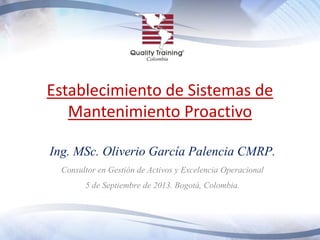 Establecimiento de Sistemas de
Mantenimiento Proactivo
Ing. MSc. Oliverio García Palencia CMRP.
Consultor en Gestión de Activos y Excelencia Operacional
5 de Septiembre de 2013. Bogotá, Colombia.
 