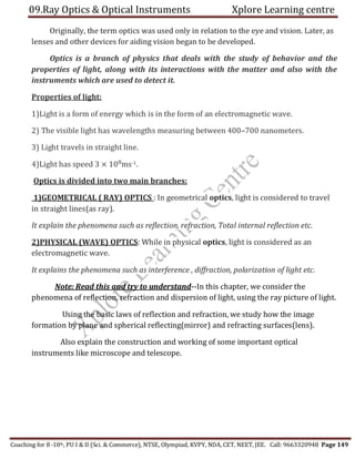 09.Ray Optics & Optical Instruments Xplore Learning centre
Coaching for 8-10th, PU I & II (Sci. & Commerce), NTSE, Olympiad, KVPY, NDA, CET, NEET, JEE. Call: 9663320948 Page 149
Originally, the term optics was used only in relation to the eye and vision. Later, as
lenses and other devices for aiding vision began to be developed.
Optics is a branch of physics that deals with the study of behavior and the
properties of light, along with its interactions with the matter and also with the
instruments which are used to detect it.
Properties of light:
1)Light is a form of energy which is in the form of an electromagnetic wave.
2) The visible light has wavelengths measuring between 400–700 nanometers.
3) Light travels in straight line.
4)Light has speed 3 × 108
ms-1.
Optics is divided into two main branches:
1)GEOMETRICAL ( RAY) OPTICS : In geometrical optics, light is considered to travel
in straight lines(as ray).
It explain the phenomena such as reflection, refraction, Total internal reflection etc.
2)PHYSICAL (WAVE) OPTICS: While in physical optics, light is considered as an
electromagnetic wave.
It explains the phenomena such as interference , diffraction, polarization of light etc.
Note: Read this and try to understand--In this chapter, we consider the
phenomena of reflection, refraction and dispersion of light, using the ray picture of light.
Using the basic laws of reflection and refraction, we study how the image
formation by plane and spherical reflecting(mirror) and refracting surfaces(lens).
Also explain the construction and working of some important optical
instruments like microscope and telescope.
 